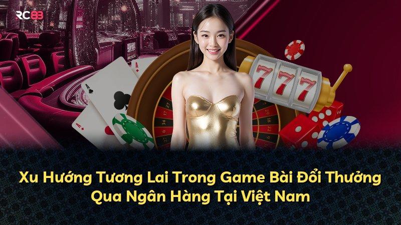 Xu Hướng Tương Lai Trong Game Bài Đổi Thưởng Qua Ngân Hàng Tại Việt Nam